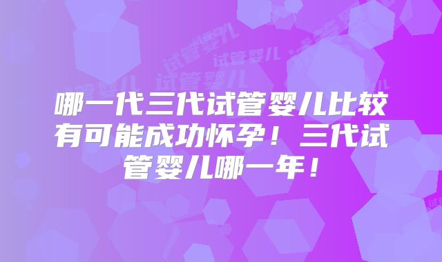 哪一代三代试管婴儿比较有可能成功怀孕!三代试管婴儿哪一年!