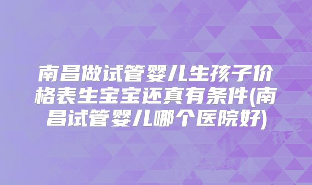 南昌做试管婴儿生孩子价格表生宝宝还真有条件(南昌试管婴儿哪个医院好)