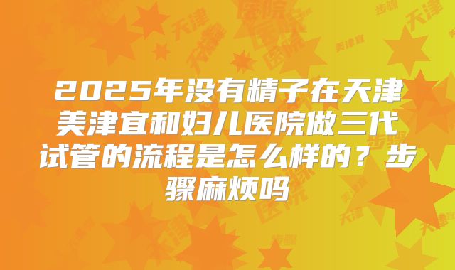 2025年没有精子在天津美津宜和妇儿医院做三代试管的流程是怎么样的?步骤麻烦吗