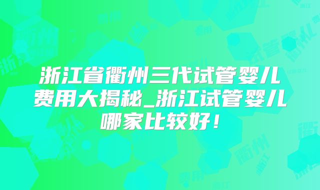 浙江省衢州三代试管婴儿费用大揭秘_浙江试管婴儿哪家比较好!