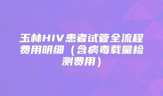 玉林HIV患者试管全流程费用明细（含病毒载量检测费用）