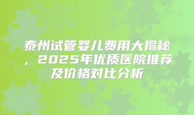 泰州试管婴儿费用大揭秘，2025年优质医院推荐及价格对比分析