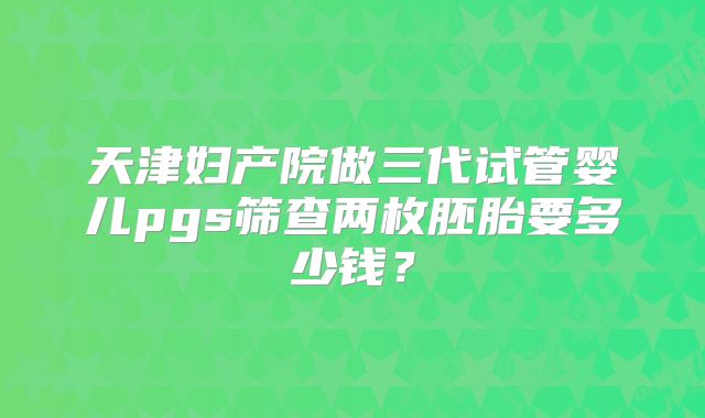 天津妇产院做三代试管婴儿pgs筛查两枚胚胎要多少钱？