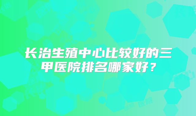长治生殖中心比较好的三甲医院排名哪家好?