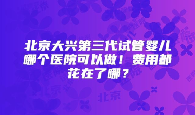 北京大兴第三代试管婴儿哪个医院可以做！费用都花在了哪？