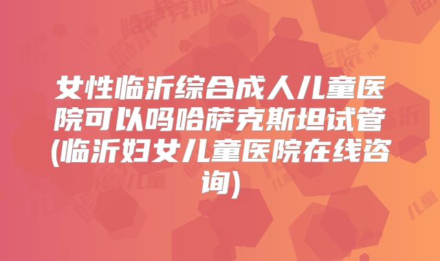 女性临沂综合成人儿童医院可以吗哈萨克斯坦试管(临沂妇女儿童医院在线咨询)