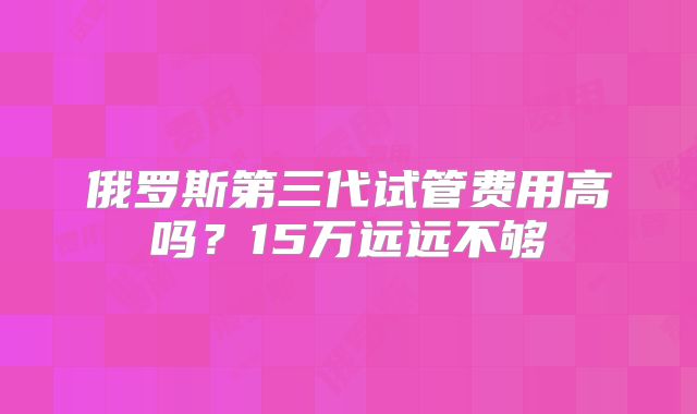 俄罗斯第三代试管费用高吗？15万远远不够