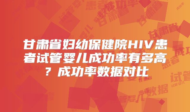 甘肃省妇幼保健院HIV患者试管婴儿成功率有多高？成功率数据对比