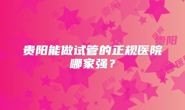 贵阳能做试管的正规医院哪家强？