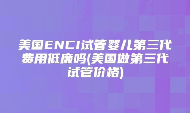 美国ENCI试管婴儿第三代费用低廉吗(美国做第三代试管价格)