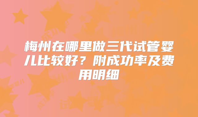 梅州在哪里做三代试管婴儿比较好？附成功率及费用明细