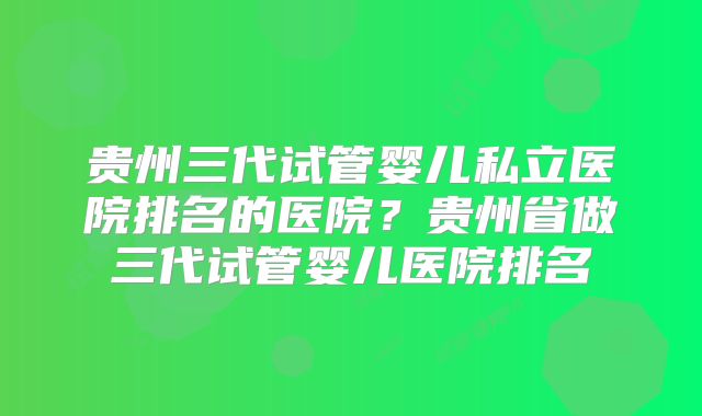 贵州三代试管婴儿私立医院排名的医院？贵州省做三代试管婴儿医院排名