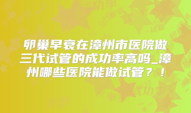 卵巢早衰在漳州市医院做三代试管的成功率高吗_漳州哪些医院能做试管？！