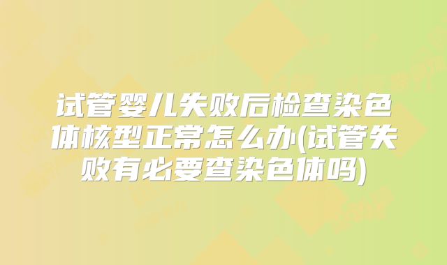 试管婴儿失败后检查染色体核型正常怎么办(试管失败有必要查染色体吗)