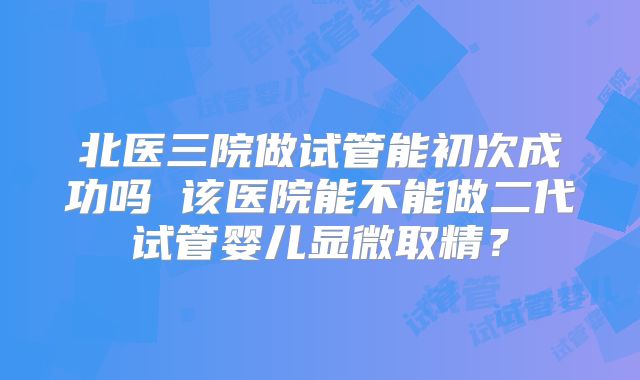 北医三院做试管能初次成功吗 该医院能不能做二代试管婴儿显微取精？