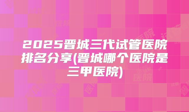 2025晋城三代试管医院排名分享(晋城哪个医院是三甲医院)