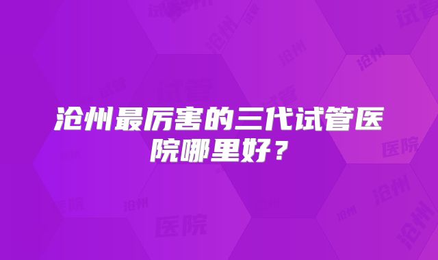 沧州最厉害的三代试管医院哪里好?