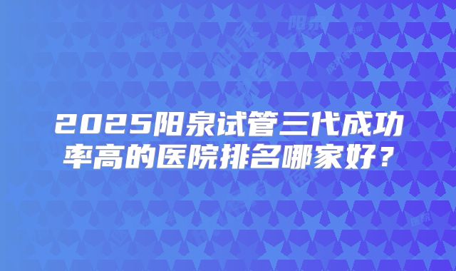 2025阳泉试管三代成功率高的医院排名哪家好？