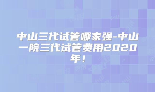 中山三代试管哪家强-中山一院三代试管费用2020年！