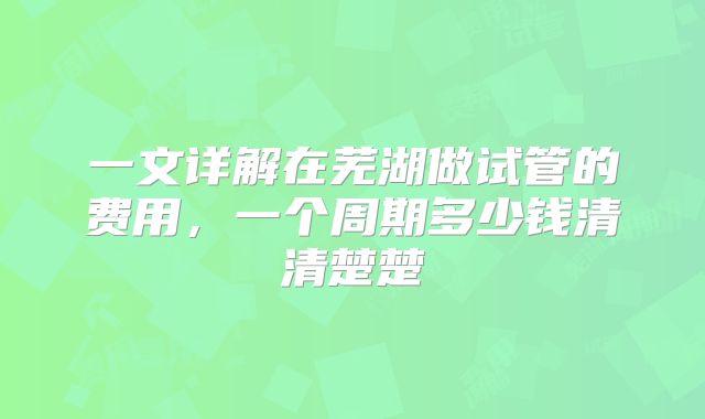 一文详解在芜湖做试管的费用，一个周期多少钱清清楚楚