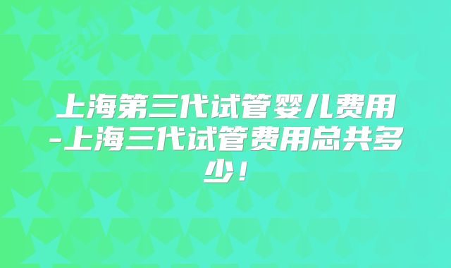 上海第三代试管婴儿费用-上海三代试管费用总共多少！