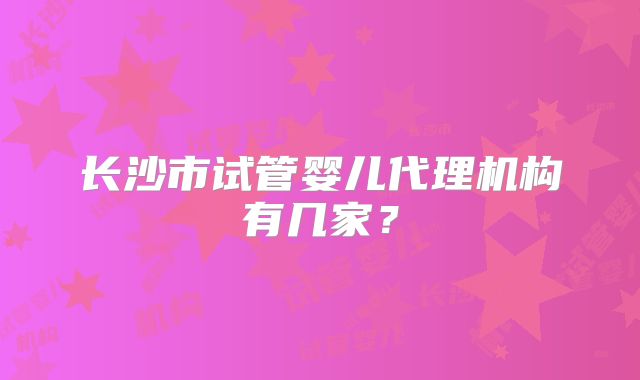 长沙市试管婴儿代理机构有几家?
