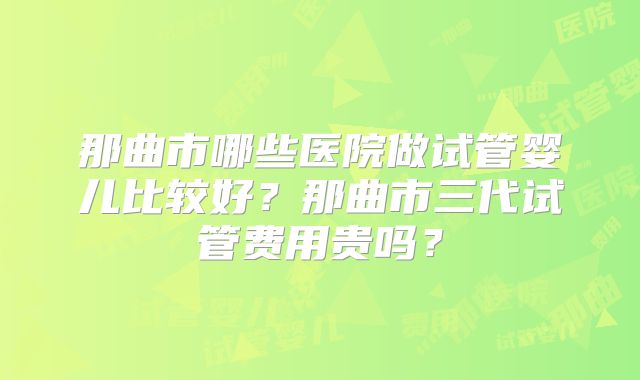 那曲市哪些医院做试管婴儿比较好？那曲市三代试管费用贵吗？