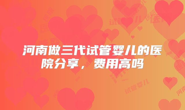 河南做三代试管婴儿的医院分享,费用高吗