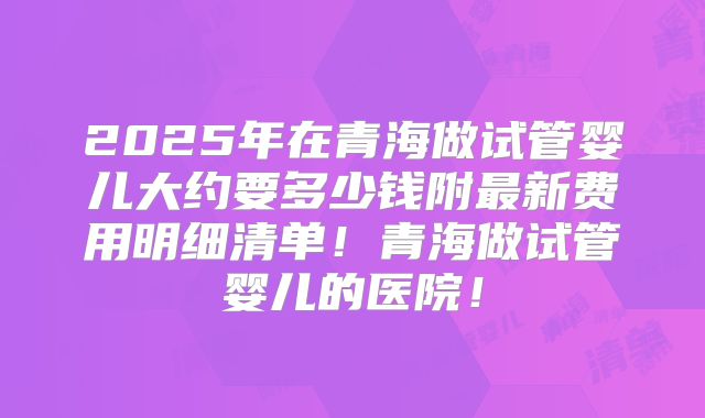 2025年在青海做试管婴儿大约要多少钱附最新费用明细清单!青海做试管婴儿的医院!