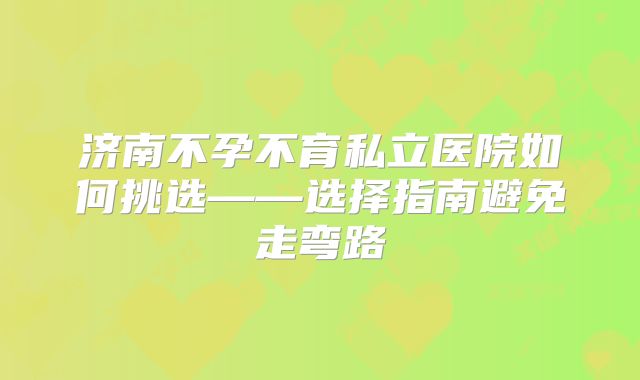 济南不孕不育私立医院如何挑选——选择指南避免走弯路
