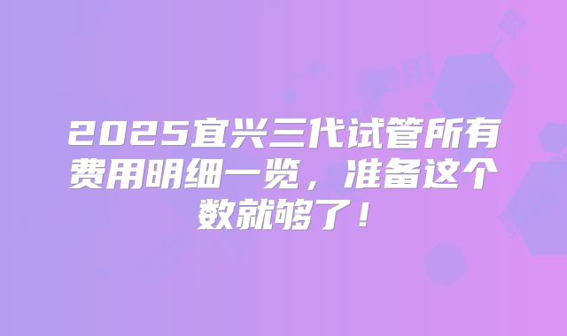 2025宜兴三代试管所有费用明细一览,准备这个数就够了!