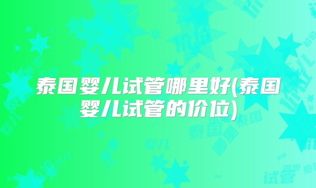 泰国婴儿试管哪里好(泰国婴儿试管的价位)
