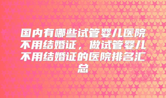 国内有哪些试管婴儿医院不用结婚证,做试管婴儿不用结婚证的医院排名汇总