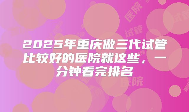 2025年重庆做三代试管比较好的医院就这些，一分钟看完排名