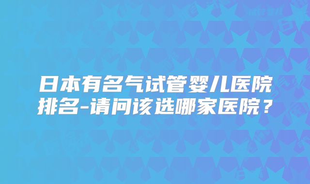 日本有名气试管婴儿医院排名-请问该选哪家医院？