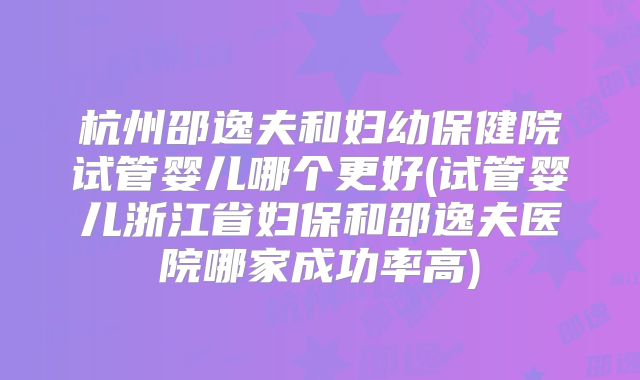 杭州邵逸夫和妇幼保健院试管婴儿哪个更好(试管婴儿浙江省妇保和邵逸夫医院哪家成功率高)
