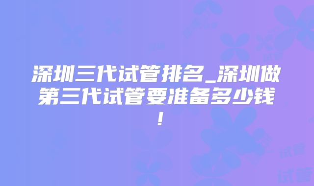 深圳三代试管排名_深圳做第三代试管要准备多少钱!