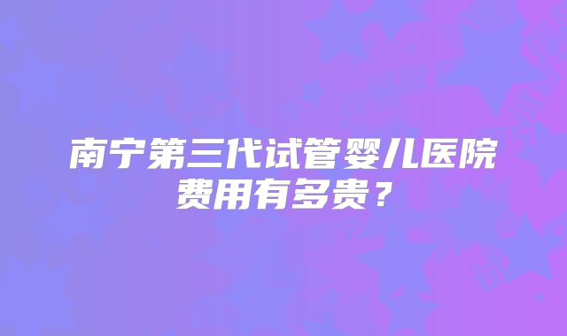 南宁第三代试管婴儿医院费用有多贵？
