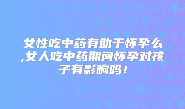 女性吃中药有助于怀孕么,女人吃中药期间怀孕对孩子有影响吗！