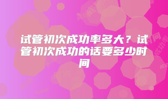 试管初次成功率多大？试管初次成功的话要多少时间