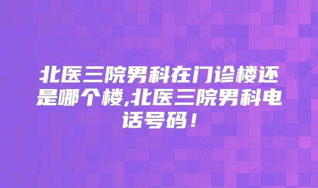 北医三院男科在门诊楼还是哪个楼,北医三院男科电话号码！