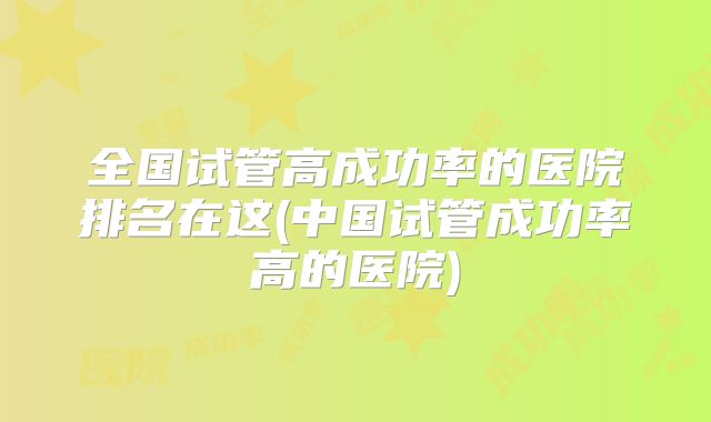 全国试管高成功率的医院排名在这(中国试管成功率高的医院)