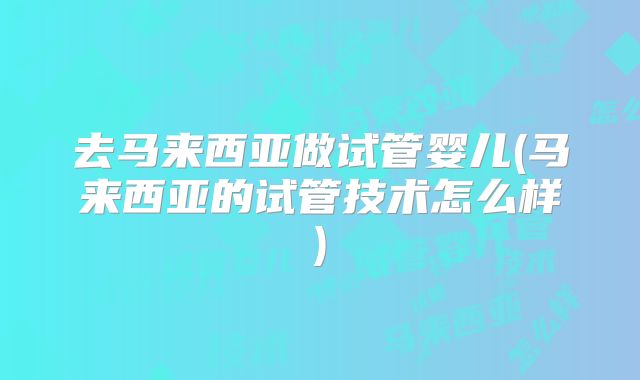 去马来西亚做试管婴儿(马来西亚的试管技术怎么样)
