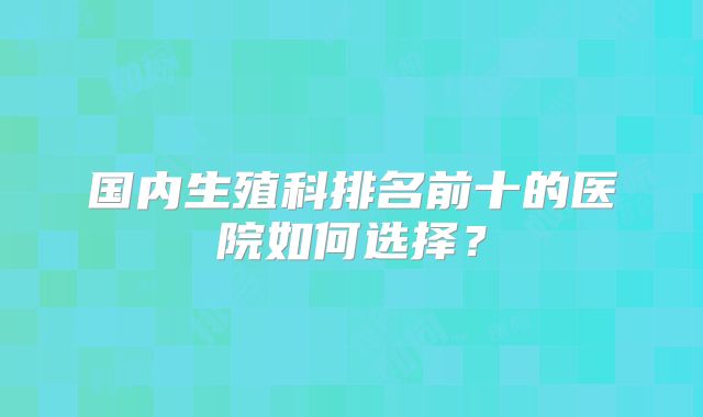 国内生殖科排名前十的医院如何选择？