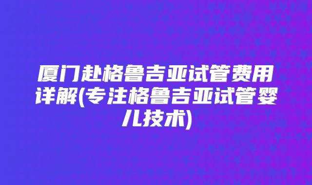 厦门赴格鲁吉亚试管费用详解(专注格鲁吉亚试管婴儿技术)