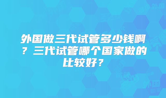 外国做三代试管多少钱啊？三代试管哪个国家做的比较好？