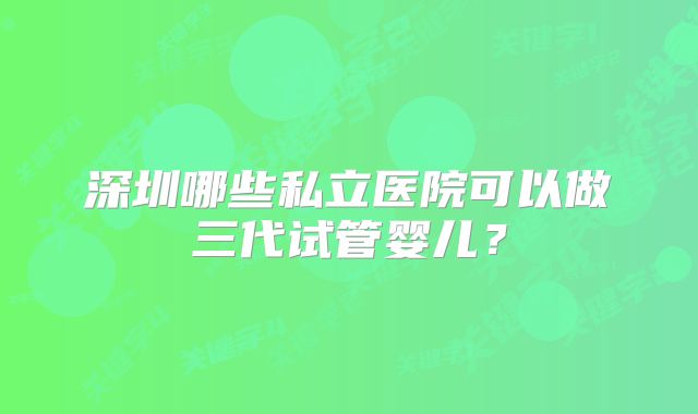 深圳哪些私立医院可以做三代试管婴儿?