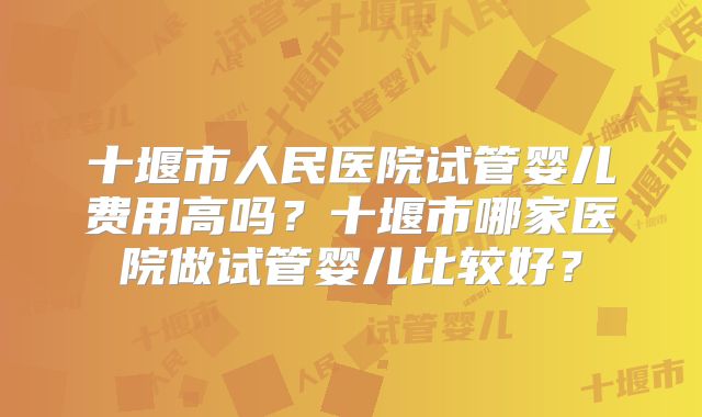 十堰市人民医院试管婴儿费用高吗?十堰市哪家医院做试管婴儿比较好?