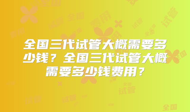 全国三代试管大概需要多少钱？全国三代试管大概需要多少钱费用？