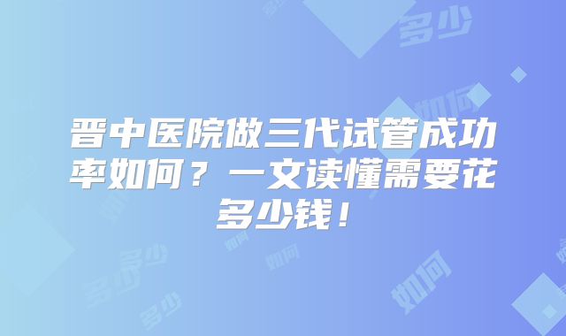 晋中医院做三代试管成功率如何?一文读懂需要花多少钱!